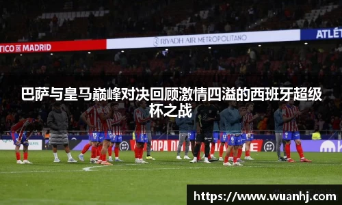 巴萨与皇马巅峰对决回顾激情四溢的西班牙超级杯之战