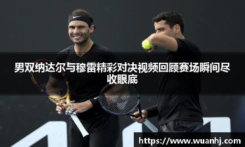 男双纳达尔与穆雷精彩对决视频回顾赛场瞬间尽收眼底